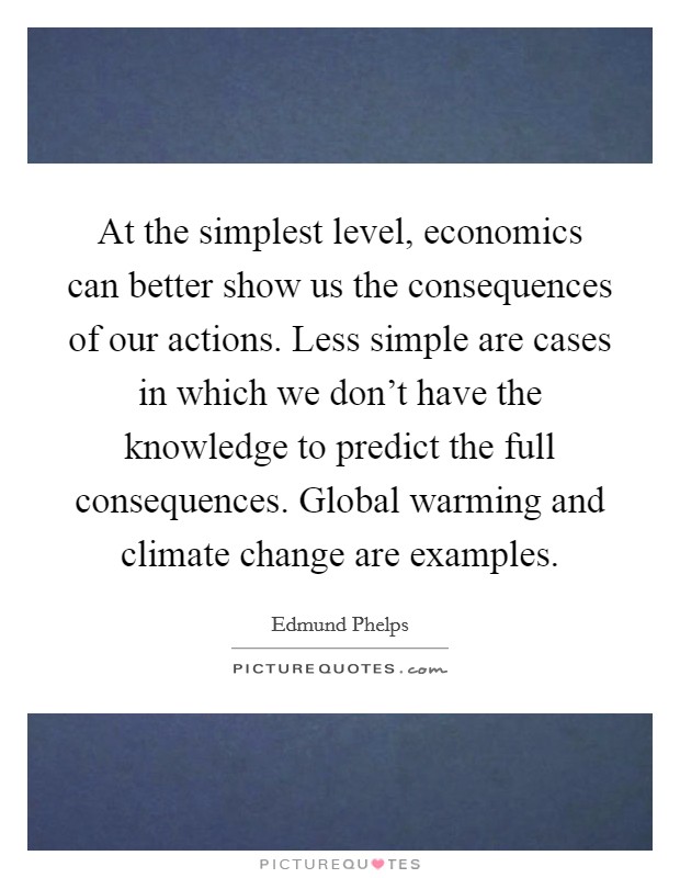 At the simplest level, economics can better show us the consequences of our actions. Less simple are cases in which we don't have the knowledge to predict the full consequences. Global warming and climate change are examples Picture Quote #1