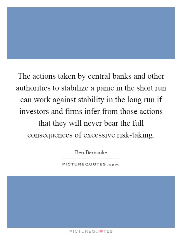 The actions taken by central banks and other authorities to stabilize a panic in the short run can work against stability in the long run if investors and firms infer from those actions that they will never bear the full consequences of excessive risk-taking Picture Quote #1