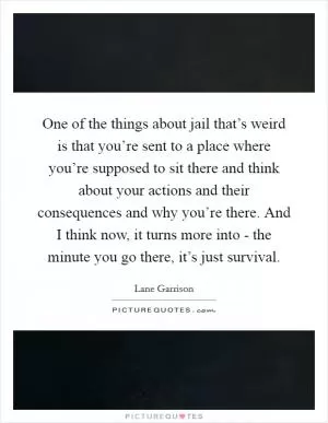 One of the things about jail that’s weird is that you’re sent to a place where you’re supposed to sit there and think about your actions and their consequences and why you’re there. And I think now, it turns more into - the minute you go there, it’s just survival Picture Quote #1