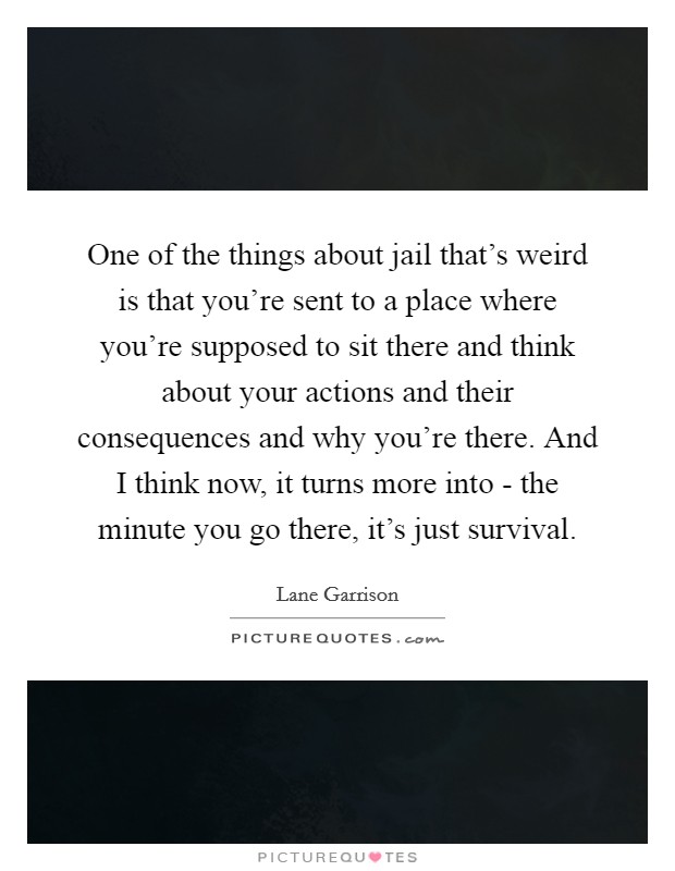 One of the things about jail that's weird is that you're sent to a place where you're supposed to sit there and think about your actions and their consequences and why you're there. And I think now, it turns more into - the minute you go there, it's just survival Picture Quote #1