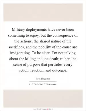 Military deployments have never been something to enjoy, but the consequence of the actions, the shared nature of the sacrifices, and the nobility of the cause are invigorating. To be clear, I’m not talking about the killing and the death; rather, the sense of purpose that pervades every action, reaction, and outcome Picture Quote #1