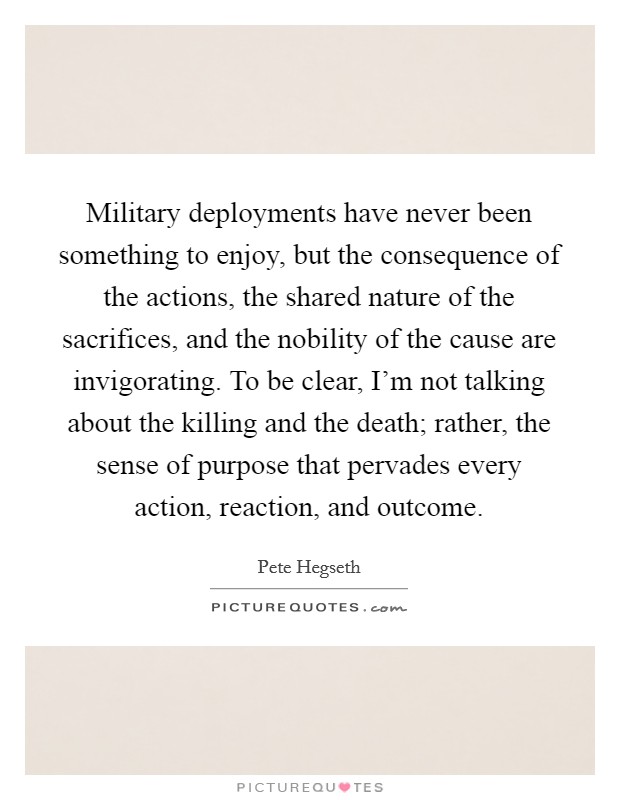 Military deployments have never been something to enjoy, but the consequence of the actions, the shared nature of the sacrifices, and the nobility of the cause are invigorating. To be clear, I'm not talking about the killing and the death; rather, the sense of purpose that pervades every action, reaction, and outcome Picture Quote #1