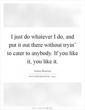 I just do whatever I do, and put it out there without tryin’ to cater to anybody. If you like it, you like it Picture Quote #1