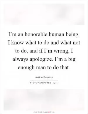 I’m an honorable human being. I know what to do and what not to do, and if I’m wrong, I always apologize. I’m a big enough man to do that Picture Quote #1