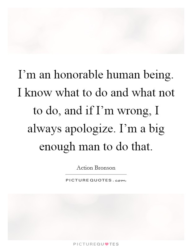 I'm an honorable human being. I know what to do and what not to do, and if I'm wrong, I always apologize. I'm a big enough man to do that Picture Quote #1