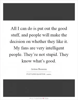 All I can do is put out the good stuff, and people will make the decision on whether they like it. My fans are very intelligent people. They’re not stupid. They know what’s good Picture Quote #1