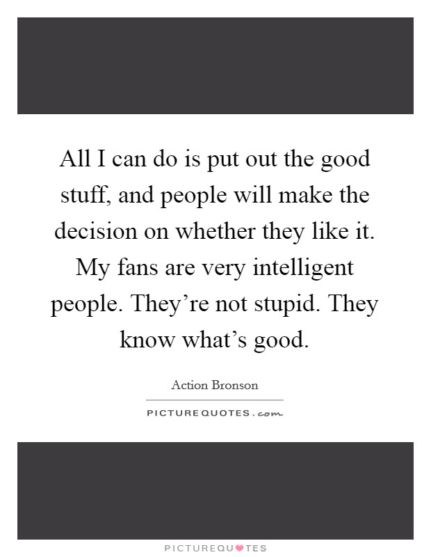 All I can do is put out the good stuff, and people will make the decision on whether they like it. My fans are very intelligent people. They're not stupid. They know what's good Picture Quote #1