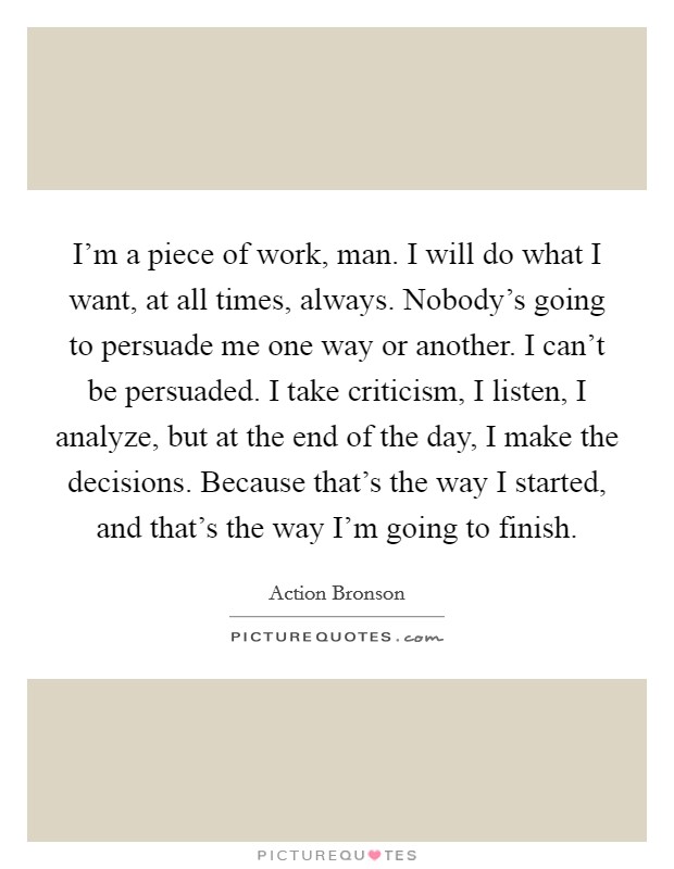 I'm a piece of work, man. I will do what I want, at all times, always. Nobody's going to persuade me one way or another. I can't be persuaded. I take criticism, I listen, I analyze, but at the end of the day, I make the decisions. Because that's the way I started, and that's the way I'm going to finish Picture Quote #1
