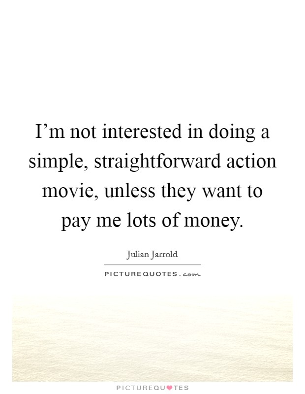 I'm not interested in doing a simple, straightforward action movie, unless they want to pay me lots of money Picture Quote #1