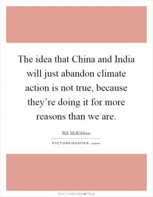 The idea that China and India will just abandon climate action is not true, because they’re doing it for more reasons than we are Picture Quote #1