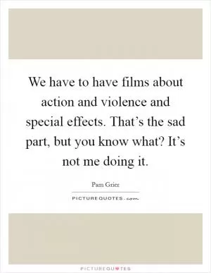 We have to have films about action and violence and special effects. That’s the sad part, but you know what? It’s not me doing it Picture Quote #1