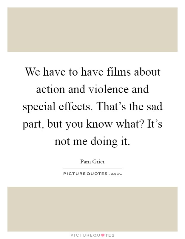 We have to have films about action and violence and special effects. That's the sad part, but you know what? It's not me doing it Picture Quote #1