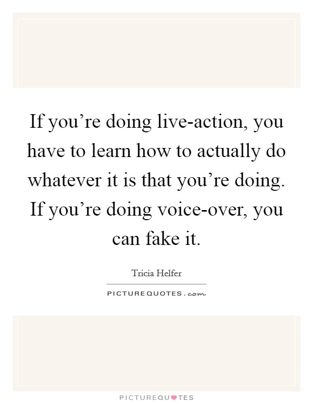 If you're doing live-action, you have to learn how to actually do whatever it is that you're doing. If you're doing voice-over, you can fake it Picture Quote #1