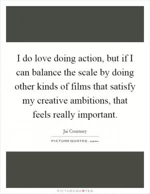 I do love doing action, but if I can balance the scale by doing other kinds of films that satisfy my creative ambitions, that feels really important Picture Quote #1
