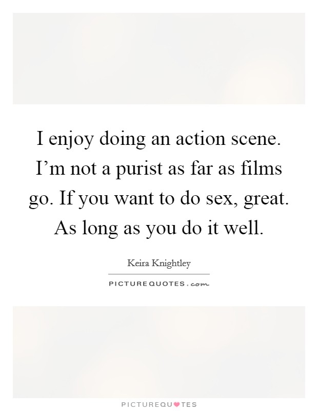I enjoy doing an action scene. I'm not a purist as far as films go. If you want to do sex, great. As long as you do it well Picture Quote #1