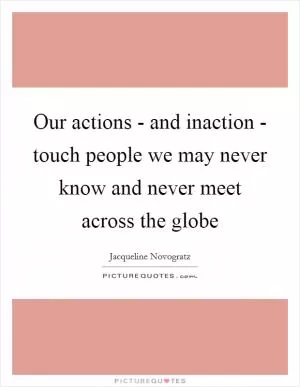 Our actions - and inaction - touch people we may never know and never meet across the globe Picture Quote #1