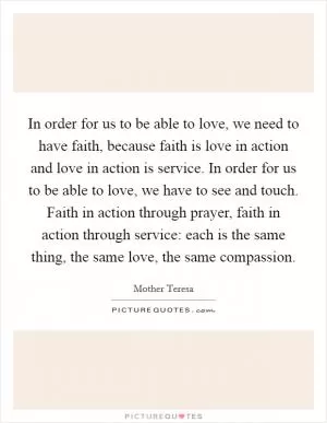 In order for us to be able to love, we need to have faith, because faith is love in action and love in action is service. In order for us to be able to love, we have to see and touch. Faith in action through prayer, faith in action through service: each is the same thing, the same love, the same compassion Picture Quote #1