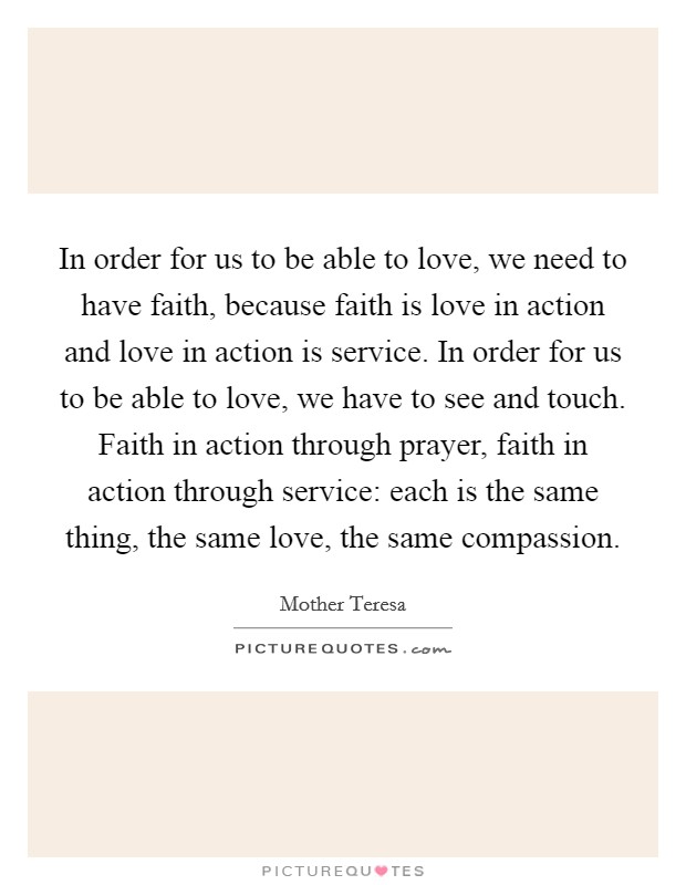 In order for us to be able to love, we need to have faith, because faith is love in action and love in action is service. In order for us to be able to love, we have to see and touch. Faith in action through prayer, faith in action through service: each is the same thing, the same love, the same compassion Picture Quote #1