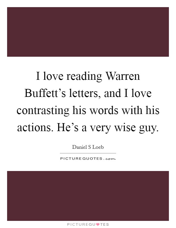 I love reading Warren Buffett's letters, and I love contrasting his words with his actions. He's a very wise guy Picture Quote #1