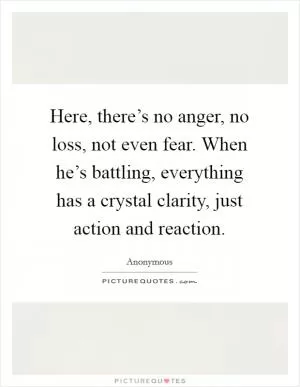 Here, there’s no anger, no loss, not even fear. When he’s battling, everything has a crystal clarity, just action and reaction Picture Quote #1