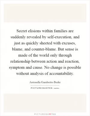 Secret elisions within families are suddenly revealed by self-execution, and just as quickly sheeted with excuses, blame, and counter-blame. But sense is made of the world only through relationship between action and reaction, symptom and cause. No change is possible without analysis of accountability Picture Quote #1