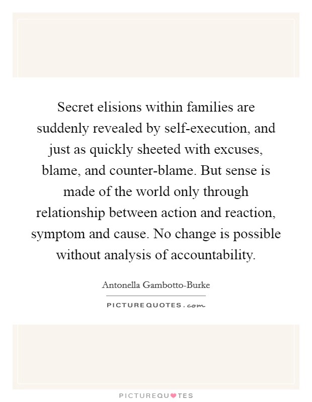 Secret elisions within families are suddenly revealed by self-execution, and just as quickly sheeted with excuses, blame, and counter-blame. But sense is made of the world only through relationship between action and reaction, symptom and cause. No change is possible without analysis of accountability Picture Quote #1