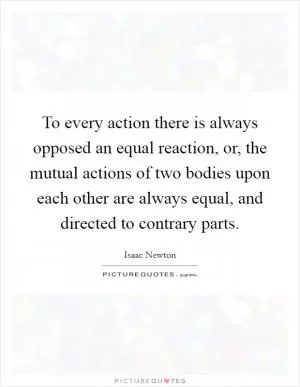 To every action there is always opposed an equal reaction, or, the mutual actions of two bodies upon each other are always equal, and directed to contrary parts Picture Quote #1