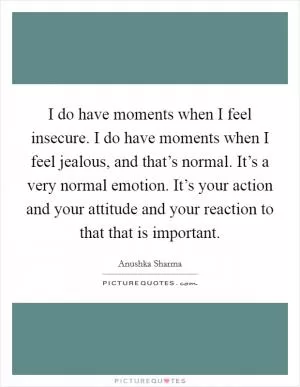 I do have moments when I feel insecure. I do have moments when I feel jealous, and that’s normal. It’s a very normal emotion. It’s your action and your attitude and your reaction to that that is important Picture Quote #1