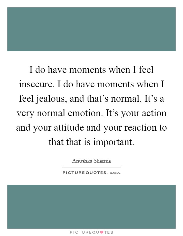 I do have moments when I feel insecure. I do have moments when I feel jealous, and that's normal. It's a very normal emotion. It's your action and your attitude and your reaction to that that is important Picture Quote #1