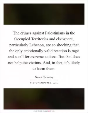 The crimes against Palestinians in the Occupied Territories and elsewhere, particularly Lebanon, are so shocking that the only emotionally valid reaction is rage and a call for extreme actions. But that does not help the victims. And, in fact, it’s likely to harm them Picture Quote #1
