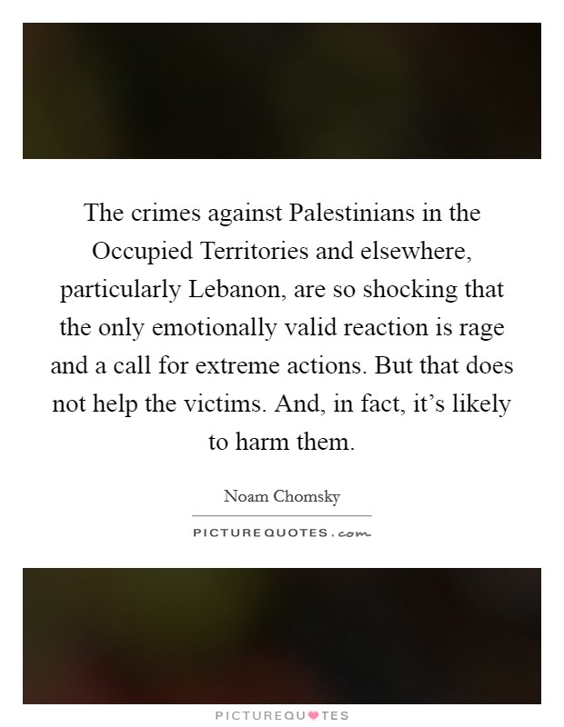 The crimes against Palestinians in the Occupied Territories and elsewhere, particularly Lebanon, are so shocking that the only emotionally valid reaction is rage and a call for extreme actions. But that does not help the victims. And, in fact, it's likely to harm them Picture Quote #1