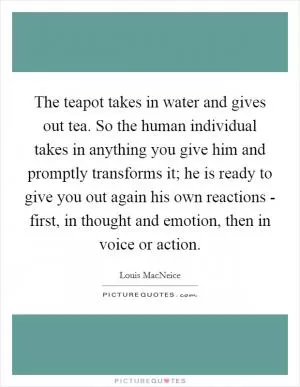 The teapot takes in water and gives out tea. So the human individual takes in anything you give him and promptly transforms it; he is ready to give you out again his own reactions - first, in thought and emotion, then in voice or action Picture Quote #1