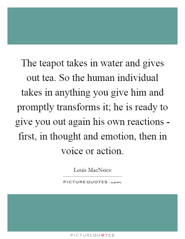 The teapot takes in water and gives out tea. So the human individual takes in anything you give him and promptly transforms it; he is ready to give you out again his own reactions - first, in thought and emotion, then in voice or action Picture Quote #1