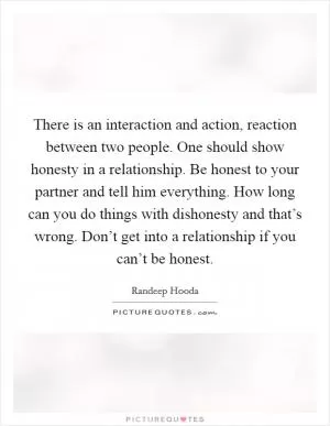 There is an interaction and action, reaction between two people. One should show honesty in a relationship. Be honest to your partner and tell him everything. How long can you do things with dishonesty and that’s wrong. Don’t get into a relationship if you can’t be honest Picture Quote #1