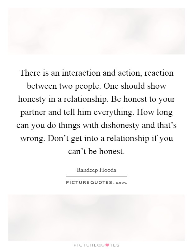 There is an interaction and action, reaction between two people. One should show honesty in a relationship. Be honest to your partner and tell him everything. How long can you do things with dishonesty and that's wrong. Don't get into a relationship if you can't be honest Picture Quote #1