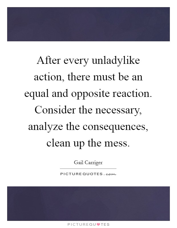 After every unladylike action, there must be an equal and opposite reaction. Consider the necessary, analyze the consequences, clean up the mess Picture Quote #1