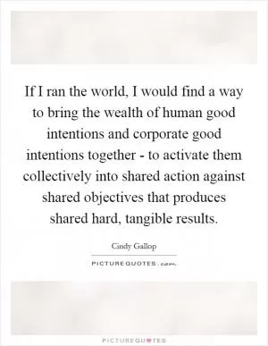 If I ran the world, I would find a way to bring the wealth of human good intentions and corporate good intentions together - to activate them collectively into shared action against shared objectives that produces shared hard, tangible results Picture Quote #1
