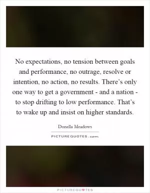 No expectations, no tension between goals and performance, no outrage, resolve or intention, no action, no results. There’s only one way to get a government - and a nation - to stop drifting to low performance. That’s to wake up and insist on higher standards Picture Quote #1