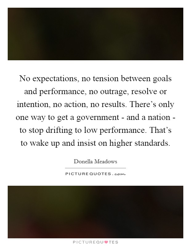 No expectations, no tension between goals and performance, no outrage, resolve or intention, no action, no results. There's only one way to get a government - and a nation - to stop drifting to low performance. That's to wake up and insist on higher standards Picture Quote #1