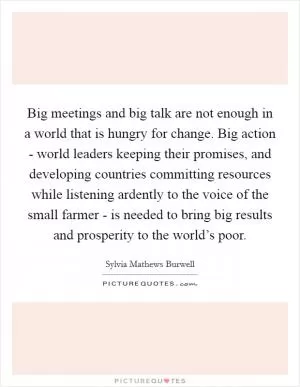 Big meetings and big talk are not enough in a world that is hungry for change. Big action - world leaders keeping their promises, and developing countries committing resources while listening ardently to the voice of the small farmer - is needed to bring big results and prosperity to the world’s poor Picture Quote #1