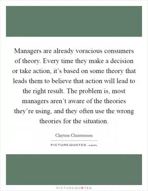 Managers are already voracious consumers of theory. Every time they make a decision or take action, it’s based on some theory that leads them to believe that action will lead to the right result. The problem is, most managers aren’t aware of the theories they’re using, and they often use the wrong theories for the situation Picture Quote #1