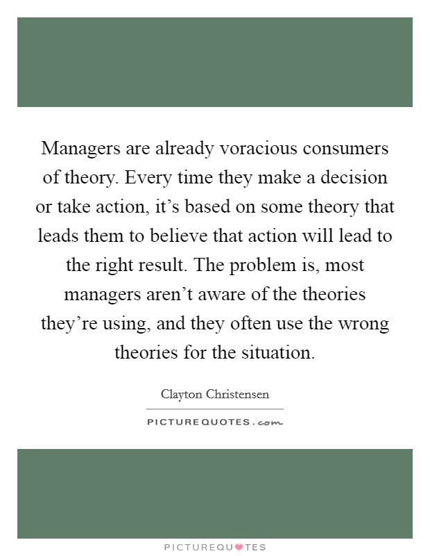 Managers are already voracious consumers of theory. Every time they make a decision or take action, it's based on some theory that leads them to believe that action will lead to the right result. The problem is, most managers aren't aware of the theories they're using, and they often use the wrong theories for the situation Picture Quote #1