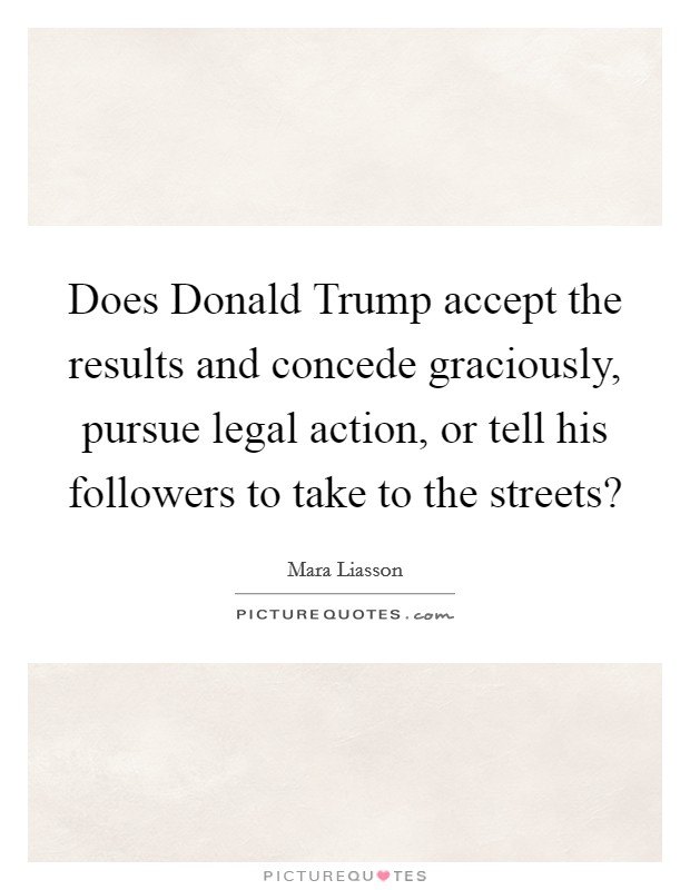 Does Donald Trump accept the results and concede graciously, pursue legal action, or tell his followers to take to the streets? Picture Quote #1