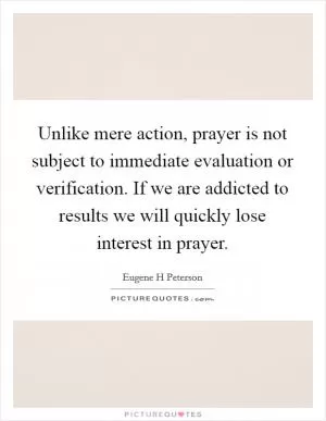 Unlike mere action, prayer is not subject to immediate evaluation or verification. If we are addicted to results we will quickly lose interest in prayer Picture Quote #1