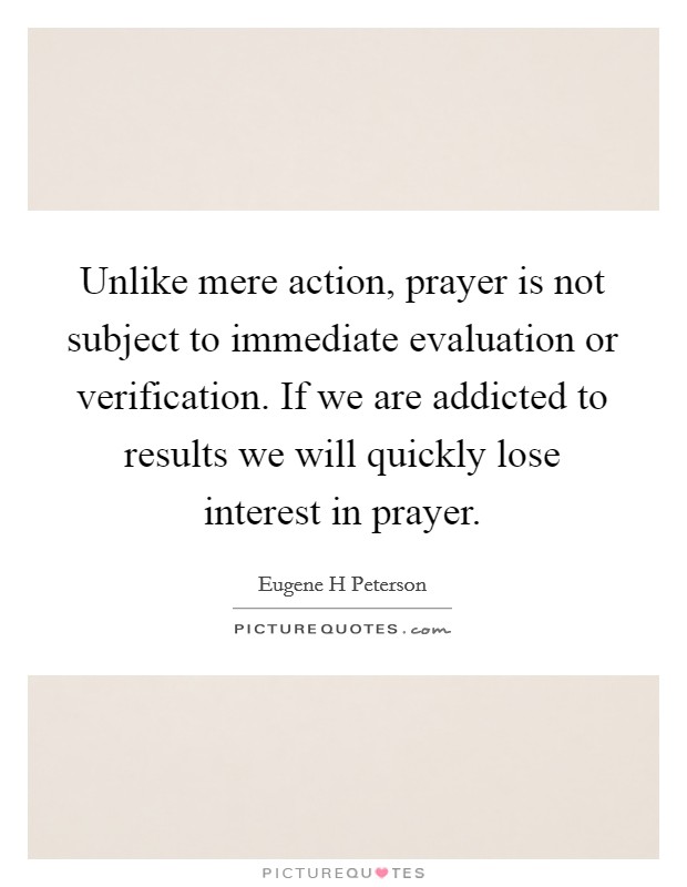 Unlike mere action, prayer is not subject to immediate evaluation or verification. If we are addicted to results we will quickly lose interest in prayer Picture Quote #1