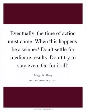 Eventually, the time of action must come. When this happens, be a winner! Don’t settle for mediocre results. Don’t try to stay even. Go for it all! Picture Quote #1