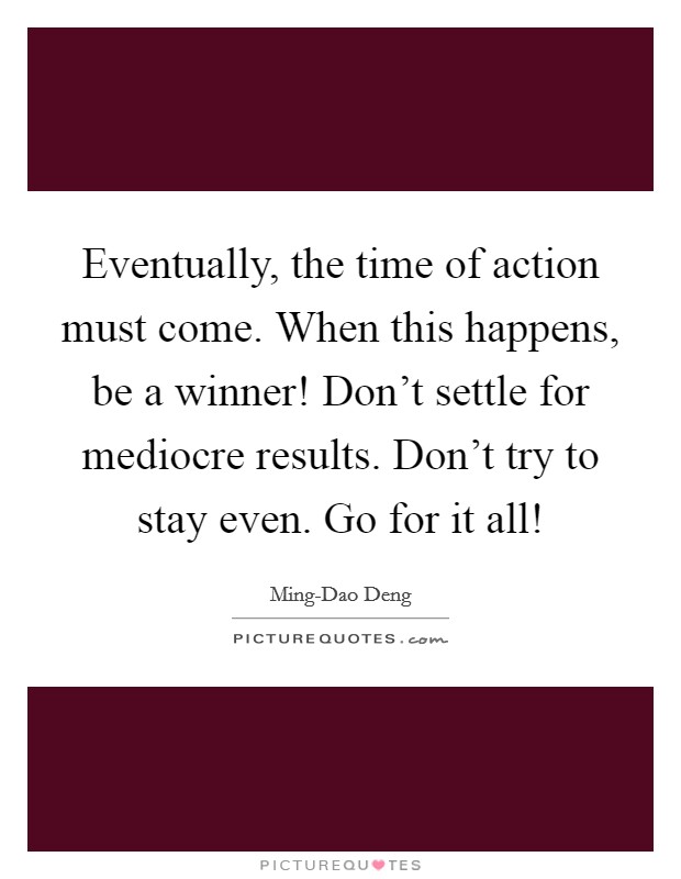 Eventually, the time of action must come. When this happens, be a winner! Don't settle for mediocre results. Don't try to stay even. Go for it all! Picture Quote #1