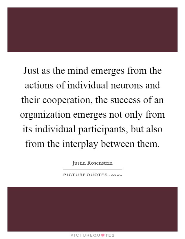 Just as the mind emerges from the actions of individual neurons and their cooperation, the success of an organization emerges not only from its individual participants, but also from the interplay between them Picture Quote #1