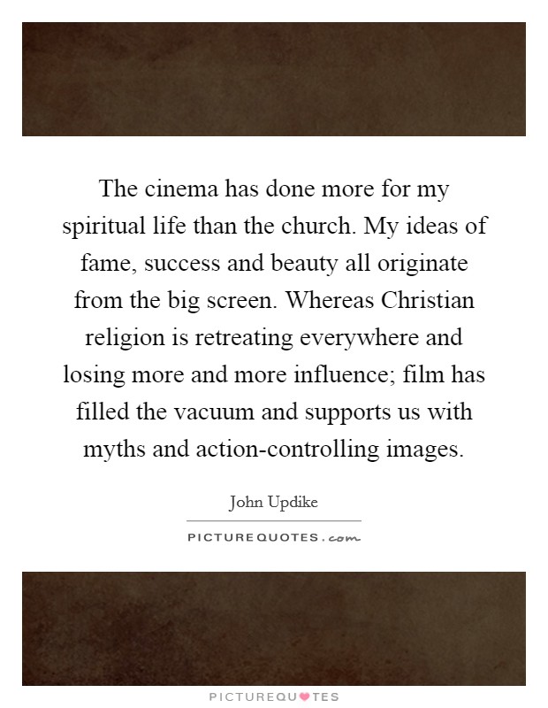 The cinema has done more for my spiritual life than the church. My ideas of fame, success and beauty all originate from the big screen. Whereas Christian religion is retreating everywhere and losing more and more influence; film has filled the vacuum and supports us with myths and action-controlling images Picture Quote #1