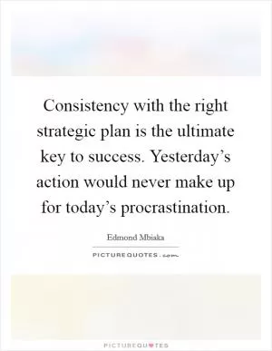 Consistency with the right strategic plan is the ultimate key to success. Yesterday’s action would never make up for today’s procrastination Picture Quote #1